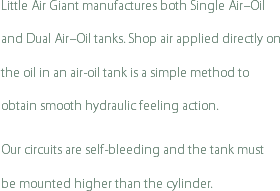 Little Air Giant manufactures both Single Air–Oil and Dual Air–Oil tanks. Shop air applied directly on the oil in an air-oil tank is a simple method to obtain smooth hydraulic feeling action.
Our circuits are self-bleeding and the tank must be mounted higher than the cylinder.